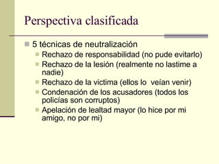 Perspectiva clasificada 5 técnicas de neutralización  Rechazo de responsabilidad (no pude evitarlo) Rechazo de la lesión (realmente no lastime a nadie) Rechazo de la victima (ellos lo  veían venir) Condenación de los acusadores (todos los policías son corruptos) Apelación de lealtad mayor (lo hice por mi amigo, no por mi) 