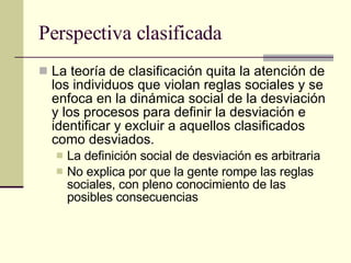 Perspectiva clasificada La teoría de clasificación quita la atención de los individuos que violan reglas sociales y se enfoca en la dinámica social de la desviación y los procesos para definir la desviación e identificar y excluir a aquellos clasificados como desviados.  La definición social de desviación es arbitraria No explica por que la gente rompe las reglas sociales, con pleno conocimiento de las posibles consecuencias  