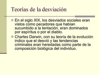 Teorías de la desviación  En el siglo XIX, los desviados sociales eran vistos como pecadores que habían sucumbido a la tentación, eran dominados por espíritus o por el diablo.  Charles Darwin, con su teoría de la evolución indico que el desvió y las tendencias criminales eran heredadas como parte de la composición biológica del individuo.  