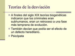 Teorías de la desviación A finales del siglo XIX teorías biogenéticas indicaron que los criminales eran subhumanos, eran un retroceso a una fase más temprana de evolución.  También decían que podía ser el efecto de un defecto hereditario.  Psicópata  