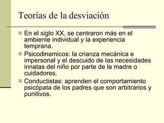Teorías de la desviación En el siglo XX, se centraron más en el ambiente individual y la experiencia temprana.  Psicodinamicos: la crianza mecánica e impersonal y el descuido de las necesidades innatas del niño por parte de la madre o cuidadores.  Conductistas: aprenden el comportamiento psicópata de los padres que son arbitrarios y punitivos.  