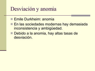 Desviación y anomia  Emile Durkheim: anomia  En las sociedades modernas hay demasiada inconsistencia y ambigüedad.  Debido a la anomia, hay altas tasas de desviación.  