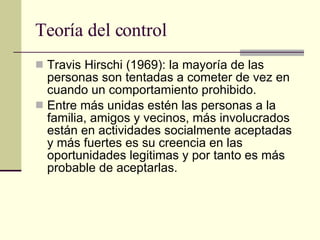 Teoría del control  Travis Hirschi (1969): la mayoría de las personas son tentadas a cometer de vez en cuando un comportamiento prohibido. Entre más unidas estén las personas a la familia, amigos y vecinos, más involucrados están en actividades socialmente aceptadas y más fuertes es su creencia en las oportunidades legitimas y por tanto es más probable de aceptarlas.  