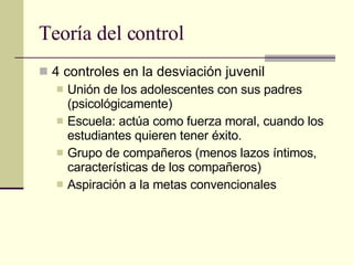 Teoría del control 4 controles en la desviación juvenil  Unión de los adolescentes con sus padres (psicológicamente)  Escuela: actúa como fuerza moral, cuando los estudiantes quieren tener éxito.  Grupo de compañeros (menos lazos íntimos, características de los compañeros) Aspiración a la metas convencionales  