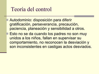 Teoría del control Autodominio: disposición para diferir gratificación, perseverancia, precaución, paciencia, planeación y sensibilidad a otros.  Esto no se da cuando los padres no son muy unidos a los niños, fallan en supervisar su comportamiento, no reconocen la desviación y son inconsistentes en castigas actos desviados.  