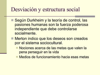 Desviación y estructura social  Según Durkheim y la teoría de control, las pasiones humanas son la fuerza poderosa independiente que debe controlarse socialmente.  Merton indico que los deseos son creados por el sistema sociocultural.  Nociones acerca de las metas que valen la pena perseguir en la vida Medios de funcionamiento hacia esas metas 