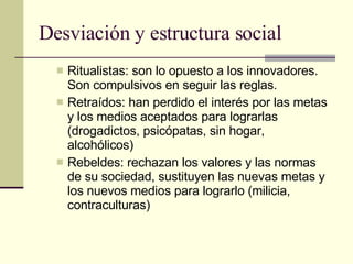 Desviación y estructura social Ritualistas: son lo opuesto a los innovadores. Son compulsivos en seguir las reglas.  Retraídos: han perdido el interés por las metas y los medios aceptados para lograrlas (drogadictos, psicópatas, sin hogar, alcohólicos) Rebeldes: rechazan los valores y las normas de su sociedad, sustituyen las nuevas metas y los nuevos medios para lograrlo (milicia, contraculturas) 