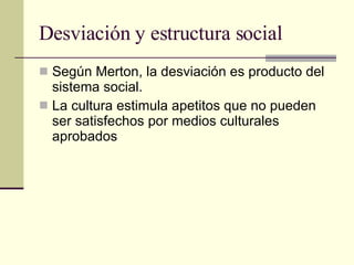 Desviación y estructura social Según Merton, la desviación es producto del sistema social.  La cultura estimula apetitos que no pueden ser satisfechos por medios culturales aprobados 