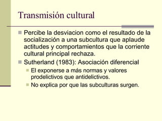 Transmisión cultural  Percibe la desviacion como el resultado de la socialización a una subcultura que aplaude actitudes y comportamientos que la corriente cultural principal rechaza.  Sutherland (1983): Asociación diferencial El exponerse a más normas y valores prodelictivos que antidelictivos.  No explica por que las subculturas surgen.  