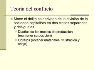 Teoría del conflicto  Marx: el delito es derivado de la división de la sociedad capitalista en dos clases separadas y desiguales.  Dueños de los medios de producción (mantener su posición) Obreros (obtener materiales, frustración y enojo)  
