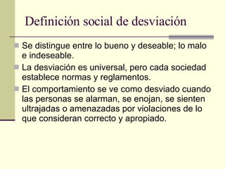 Definición social de desviación  Se distingue entre lo bueno y deseable; lo malo e indeseable. La desviación es universal, pero cada sociedad establece normas y reglamentos. El comportamiento se ve como desviado cuando las personas se alarman, se enojan, se sienten ultrajadas o amenazadas por violaciones de lo que consideran correcto y apropiado.  