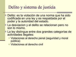 Delito y sistema de justicia  Delito: es la violación de una norma que ha sido codificada en una ley y es respaldada por el poder y la autoridad del estado.  La desviacion y el delito se relacionan pero no son lo mismo.  La ley distingue entre dos grandes categorías de actividades ilegales: Violaciones al derecho penal (seguridad y moral pública) Violaciones al derecho civil  