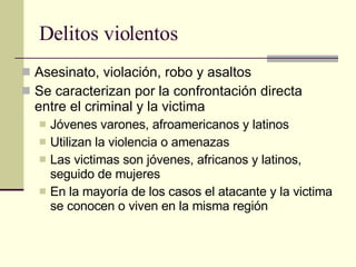 Delitos violentos  Asesinato, violación, robo y asaltos Se caracterizan por la confrontación directa entre el criminal y la victima Jóvenes varones, afroamericanos y latinos Utilizan la violencia o amenazas  Las victimas son jóvenes, africanos y latinos, seguido de mujeres En la mayoría de los casos el atacante y la victima se conocen o viven en la misma región  