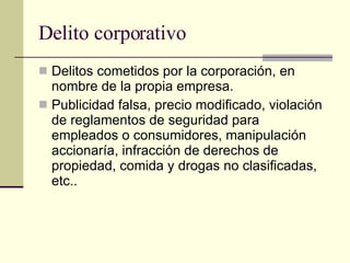 Delito corporativo  Delitos cometidos por la corporación, en nombre de la propia empresa.  Publicidad falsa, precio modificado, violación de reglamentos de seguridad para empleados o consumidores, manipulación accionaría, infracción de derechos de propiedad, comida y drogas no clasificadas, etc.. 