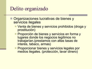 Delito organizado Organizaciones lucrativas de bienes y servicios ilegales  Venta de bienes y servicios prohibidos (droga y prostitución) Proporción de bienes y servicios en forma y lugares donde los negocios legítimos no trabajarían.(prestamos con altas tasas de interés, tabaco, armas) Proporcionar bienes y servicios legales por medios ilegales. (protección, lavar dinero) 