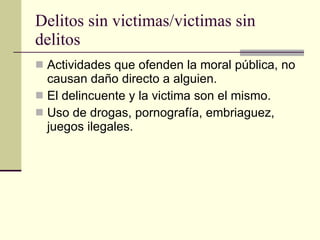 Delitos sin victimas/victimas sin delitos  Actividades que ofenden la moral pública, no causan daño directo a alguien.  El delincuente y la victima son el mismo.  Uso de drogas, pornografía, embriaguez, juegos ilegales.  