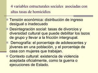 4 variables estructurales sociales  asociadas con altas tasas de homicidios   Tensión económica: distribución de ingreso desigual o inadecuado Desintegración social: tasas de divorcios y diversidad cultural que puede debilitar los lazos de grupo y llevar a la fricción intergrupal. Demografía: el porcentaje de adolescentes y jóvenes en una población, y el porcentaje de casa con mujeres que trabajan.  Contexto cultural: existencia de violencia aceptada oficialmente, como la guerra o ejecuciones de Estado.  