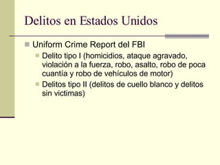 Delitos en Estados Unidos Uniform Crime Report del FBI Delito tipo I (homicidios, ataque agravado, violación a la fuerza, robo, asalto, robo de poca cuantía y robo de vehículos de motor) Delitos tipo II (delitos de cuello blanco y delitos sin victimas) 