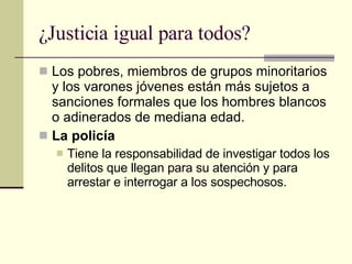 ¿Justicia igual para todos?  Los pobres, miembros de grupos minoritarios y los varones jóvenes están más sujetos a sanciones formales que los hombres blancos o adinerados de mediana edad.  La policía Tiene la responsabilidad de investigar todos los delitos que llegan para su atención y para arrestar e interrogar a los sospechosos.  