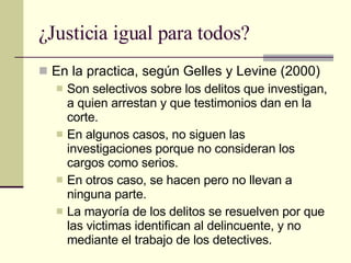 ¿Justicia igual para todos? En la practica, según Gelles y Levine (2000) Son selectivos sobre los delitos que investigan, a quien arrestan y que testimonios dan en la corte.  En algunos casos, no siguen las investigaciones porque no consideran los cargos como serios. En otros caso, se hacen pero no llevan a ninguna parte. La mayoría de los delitos se resuelven por que las victimas identifican al delincuente, y no mediante el trabajo de los detectives. 