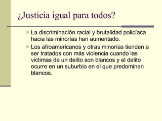 ¿Justicia igual para todos? La discriminación racial y brutalidad policíaca hacia las minorías han aumentado.  Los afroamericanos y otras minorías tienden a ser tratados con más violencia cuando las victimas de un delito son blancos y el delito ocurre en un suburbio en el que predominan blancos.  