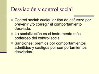 Desviación y control social  Control social: cualquier tipo de esfuerzo por prevenir y/o corregir el comportamiento desviado.  La socialización es el instrumento más poderoso del control social. Sanciones: premios por comportamientos admitidos y castigos por comportamientos desviados. 