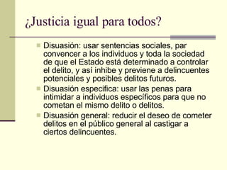 ¿Justicia igual para todos? Disuasión: usar sentencias sociales, par convencer a los individuos y toda la sociedad de que el Estado está determinado a controlar el delito, y así inhibe y previene a delincuentes potenciales y posibles delitos futuros.  Disuasión especifica: usar las penas para intimidar a individuos específicos para que no cometan el mismo delito o delitos.  Disuasión general: reducir el deseo de cometer delitos en el público general al castigar a ciertos delincuentes.  