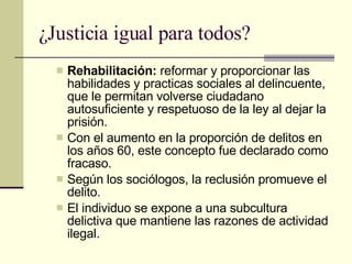 ¿Justicia igual para todos? Rehabilitación:  reformar y proporcionar las habilidades y practicas sociales al delincuente, que le permitan volverse ciudadano autosuficiente y respetuoso de la ley al dejar la prisión.  Con el aumento en la proporción de delitos en los años 60, este concepto fue declarado como fracaso. Según los sociólogos, la reclusión promueve el delito.  El individuo se expone a una subcultura delictiva que mantiene las razones de actividad ilegal.  