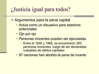 ¿Justicia igual para todos? Argumentos para la pena capital Actúa como un disuasivo para asesinos potenciales Ojo por ojo Personas inocentes pueden ser ejecutadas Entre el 1900 y 1985, se encontraron 350 personas inocentes, luego de ser declaradas culpables de delitos capitales 97 naciones han abolido la pena de muerte  
