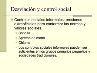 Desviación y control social Controles sociales informales: presiones extraoficiales para conformar las normas y valores sociales.  Sonrisa Apretón de mano  Chisme Los controles sociales informales pueden ser suficientes en los grupos primarios pequeños y sociedades tradicionales.  