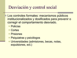 Desviación y control social Los controles formales: mecanismos públicos institucionalizados y dosificados para prevenir o corregir el comportamiento desviado.  Policías Cortes Prisiones  Psiquiatras y psicólogos  Universidades (admisiones, becas, notas, expulsiones, ect.) 