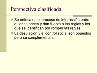 Perspectiva clasificada  Se enfoca en el proceso de interacción entre quienes hacen y dan fuerza a las reglas y los que se identifican por romper las reglas.  La desviación y el control social son opuestos pero se complementan. 