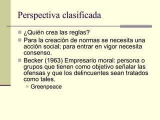Perspectiva clasificada ¿Quién crea las reglas? Para la creación de normas se necesita una acción social; para entrar en vigor necesita consenso.  Becker (1963) Empresario moral: persona o grupos que tienen como objetivo señalar las ofensas y que los delincuentes sean tratados como tales.  Greenpeace 