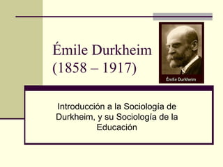 Émile Durkheim
(1858 – 1917)

Introducción a la Sociología de
Durkheim, y su Sociología de la
          Educación
 