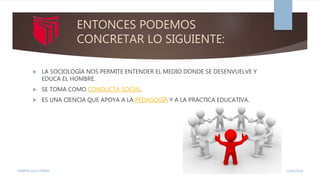 ENTONCES PODEMOS
CONCRETAR LO SIGUIENTE:
 LA SOCIOLOGÍA NOS PERMITE ENTENDER EL MEDIO DONDE SE DESENVUELVE Y
EDUCA EL HOMBRE.
 SE TOMA COMO CONDUCTA SOCIAL.
 ES UNA CIENCIA QUE APOYA A LA PEDAGOGÍA Y A LA PRACTICA EDUCATIVA.
13/02/2016YENIFER SALLO PEREZ
 