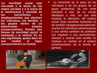 La movilidad social esta vinculada a la teoría de las clases sociales y a la teoría de la meritocracia y consiste en los movimientos o desplazamientos que efectúan los individuos, las familias, o los grupos dentro de un determinado sistema socioeconómico. Existen dos formas de movilidad social: la horizontal y la vertical. En su otro significado, quiere decir en qué medida el logro socioeconómico se hereda. La horizontal es el paso de los individuos o de los grupos de un grupo profesional, de una rama industrial a otra, de un círculo ideológico a otro, sin que esto implique la alteración del estatus social. Esta movilidad horizontal se da también transgeneracionalmente, cuando los individuos pertenecientes a una familia cambian de profesión con respecto a sus ascendientes, siempre y cuando este cambio no implique un cambio en el estatus socioeconómico de la familia en general.  