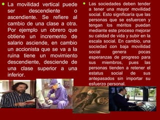 La movilidad vertical puede ser descendiente o ascendiente. Se refiere al cambio de una clase a otra. Por ejemplo un obrero que obtiene un incremento de salario asciende, en cambio un accionista que se va a la ruina tiene un movimiento descendiente, desciende de una clase superior a una inferior.  Las sociedades deben tender a tener una mayor movilidad social. Esto significaría que las personas que se esfuercen y tengan los méritos puedan mediante este proceso mejorar su calidad de vida y subir en la escala social. En cambio, una sociedad con baja movilidad social genera pocas esperanzas de progreso para sus miembros, pues las personas tienden a retener el estatus social de sus antepasados sin importar su esfuerzo personal.  