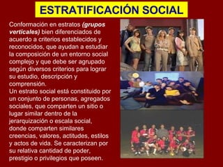 ESTRATIFICACIÓN SOCIAL C onformación en estratos  (grupos verticales)  bien diferenciados de acuerdo a criterios establecidos y reconocidos, que ayudan a estudiar la composición de un entorno social complejo y que debe ser agrupado según diversos criterios para lograr su estudio, descripción y comprensión.  Un estrato social está constituido por un conjunto de personas, agregados sociales, que comparten un sitio o lugar similar dentro de la jerarquización o escala social, donde comparten similares creencias, valores, actitudes, estilos y actos de vida. Se caracterizan por su relativa cantidad de poder, prestigio o privilegios que poseen.  