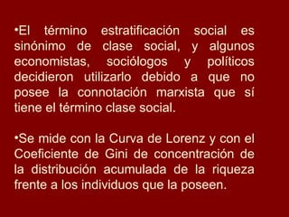 El término estratificación social es sinónimo de clase social, y algunos economistas, sociólogos y políticos decidieron utilizarlo debido a que no posee la connotación marxista que sí tiene el término clase social. Se mide con la Curva de Lorenz y con el Coeficiente de Gini de concentración de la distribución acumulada de la riqueza frente a los individuos que la poseen. 
