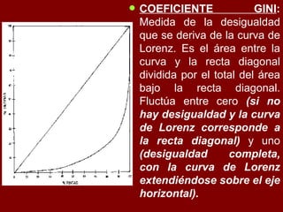 COEFICIENTE GINI :  Medida de la desigualdad que se deriva de la curva de Lorenz. Es el área entre la curva y la recta diagonal dividida por el total del área bajo la recta diagonal. Fluctúa entre cero  (si no hay desigualdad y la curva de Lorenz corresponde a la recta diagonal)  y uno  (desigualdad completa, con la curva de Lorenz extendiéndose sobre el eje horizontal).   