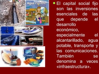 El capital social fijo son las inversiones esenciales de las que depende el desarrollo económico, especialmente el alcantarillado, agua potable, transporte y las comunicaciones. También se denomina a veces «infraestructura».  