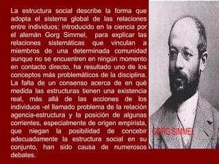 La estructura social describe la forma que adopta el sistema global de las relaciones entre individuos; introducido en la ciencia por el alemán Gorg Simmel,  para explicar las relaciones sistemáticas que vinculan a miembros de una determinada comunidad aunque no se encuentren en ningún momento en contacto directo, ha resultado uno de los conceptos más problemáticos de la disciplina. La falta de un consenso acerca de en qué medida las estructuras tienen una existencia real, más allá de las acciones de los individuos -el llamado problema de la relación agencia-estructura y la posición de algunas corrientes, especialmente de origen empirista, que niegan la posibilidad de concebir adecuadamente la estructura social en su conjunto, han sido causa de numerosos debates. 
