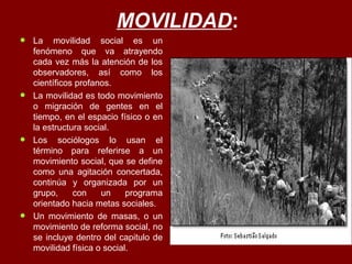 MOVILIDAD :  La movilidad social es un fenómeno que va atrayendo cada vez más la atención de los observadores, así como los científicos profanos.  La movilidad es todo movimiento o migración de gentes en el tiempo, en el espacio físico o en la estructura social.  Los sociólogos lo usan el término para referirse a un movimiento social, que se define como una agitación concertada, continúa y organizada por un grupo, con un programa orientado hacia metas sociales.  Un movimiento de masas, o un movimiento de reforma social, no se incluye dentro del capitulo de movilidad física o social.  