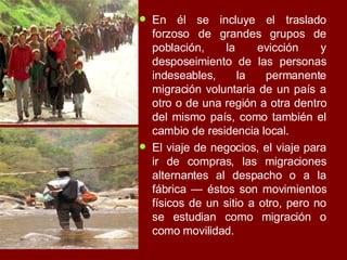 En él se incluye el traslado forzoso de grandes grupos de población, la evicción y desposeimiento de las personas indeseables, la permanente migración voluntaria de un país a otro o de una región a otra dentro del mismo país, como también el cambio de residencia local.  El viaje de negocios, el viaje para ir de compras, las migraciones alternantes al despacho o a la fábrica — éstos son movimientos físicos de un sitio a otro, pero no se estudian como migración o como movilidad. 