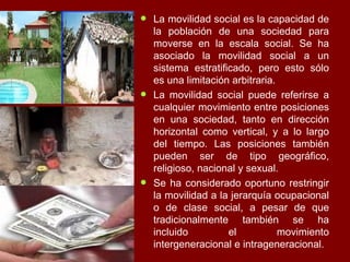 La movilidad social es la capacidad de la población de una sociedad para moverse en la escala social. Se ha asociado la movilidad social a un sistema estratificado, pero esto sólo es una limitación arbitraria.  La movilidad social puede referirse a cualquier movimiento entre posiciones en una sociedad, tanto en dirección horizontal como vertical, y a lo largo del tiempo. Las posiciones también pueden ser de tipo geográfico, religioso, nacional y sexual.  Se ha considerado oportuno restringir la movilidad a la jerarquía ocupacional o de clase social, a pesar de que tradicionalmente también se ha incluido el movimiento intergeneracional e intrageneracional. 