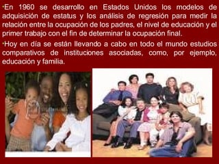 En 1960 se desarrollo en Estados Unidos los modelos de adquisición de estatus y los análisis de regresión para medir la relación entre la ocupación de los padres, el nivel de educación y el primer trabajo con el fin de determinar la ocupación final.  Hoy en día se están llevando a cabo en todo el mundo estudios comparativos de instituciones asociadas, como, por ejemplo, educación y familia.  