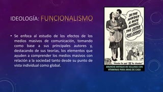 IDEOLOGÍA:
• Se enfoca al estudio de los efectos de los
medios masivos de comunicación, tomando
como base a sus principales autores y,
destacando de sus teorías, los elementos que
ayuden a comprender los medios masivos con
relación a la sociedad tanto desde su punto de
vista individual como global.
 