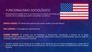 FUNCIONALISMO SOCIOLÓGICO
• El funcionalismo queda como la corriente que nos servirá como base para el estudio de los medios masivos y su
relación con la sociedad para poder comprender sus efectos.
HAROLD LASSWELL  ¿Quién dice qué por qué canal a quién y con qué efecto?
PAUL LAZARSFEL  Investigación administrativa
CHARES WRIGHT  ¿Cuáles son las funciones y disfunciones manifiestas y latentes de la masa,
comunicadas por medio de la vigilancia, correlación, transmisión cultural, entretenimiento, para los sistemas
sociedad, subgrupos, individual y cultural?
• También ayudará en el estudio de los medios como institución de una manera detallada para comprender el
porqué de dichos efectos con base en sus estructuras. Así, es necesario rescatar las características de los medios
masivos:
 