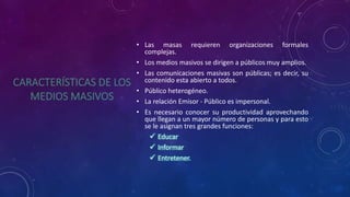 • Las masas requieren organizaciones formales
complejas.
• Los medios masivos se dirigen a públicos muy amplios.
• Las comunicaciones masivas son públicas; es decir, su
contenido esta abierto a todos.
• Público heterogéneo.
• La relación Emisor - Público es impersonal.
• Es necesario conocer su productividad aprovechando
que llegan a un mayor número de personas y para esto
se le asignan tres grandes funciones:
 Educar
 Informar
 Entretener.
 