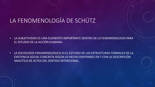 LA FENOMENOLOGÍA DE SCHÜTZ
• LA SUBJETIVIDAD ES UNA ELEMENTO IMPORTANTE DENTRO DE LA FENOMENOLOGÍA PARA
EL ESTUDIO DE LA ACCIÓN HUMANA.
• LA SOCIOLOGÍA FENOMENOLÓGICA ES EL ESTUDIO DE LAS ESTRUCTURAS FORMALES DE LA
EXISTENCIA SOCIAL CONCRETA SEGÚN LO HECHO DISPONIBLE EN Y CON LA DESCRIPCIÓN
ANALÍTICA DE ACTOS DEL SENTIDO INTENCIONAL.
 